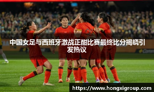 中国女足与西班牙激战正酣比赛最终比分揭晓引发热议